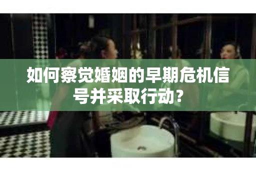 如何察觉婚姻的早期危机信号并采取行动？