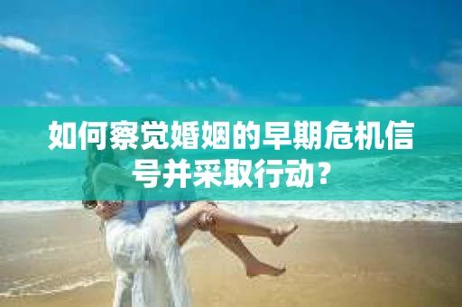 如何察觉婚姻的早期危机信号并采取行动？