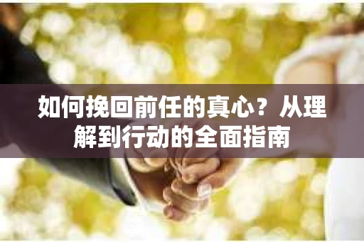 如何挽回前任的真心？从理解到行动的全面指南