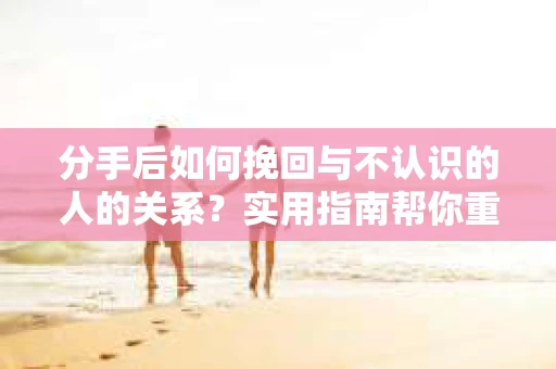 分手后如何挽回与不认识的人的关系？实用指南帮你重拾失去的联结