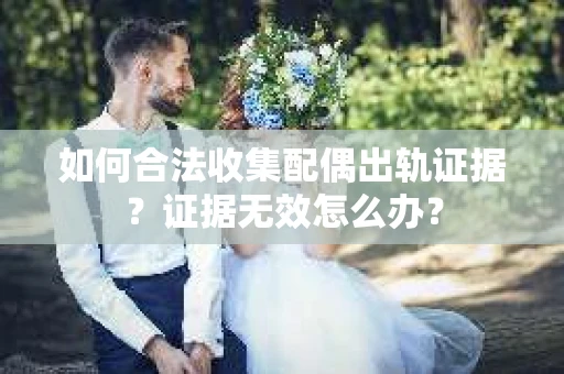 如何合法收集配偶出轨证据？证据无效怎么办？