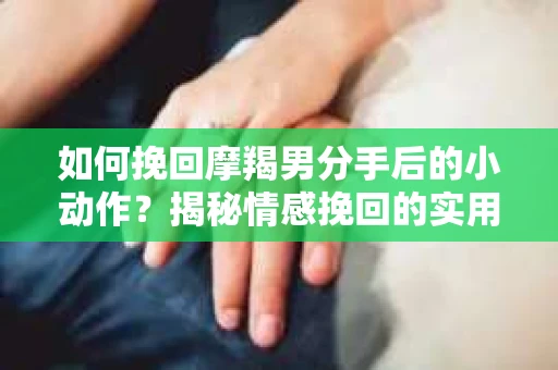 如何挽回摩羯男分手后的小动作？揭秘情感挽回的实用策略
