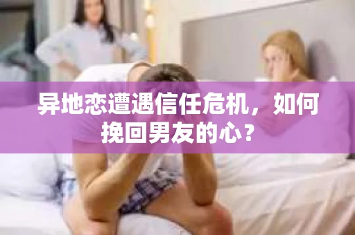 异地恋遭遇信任危机，如何挽回男友的心？