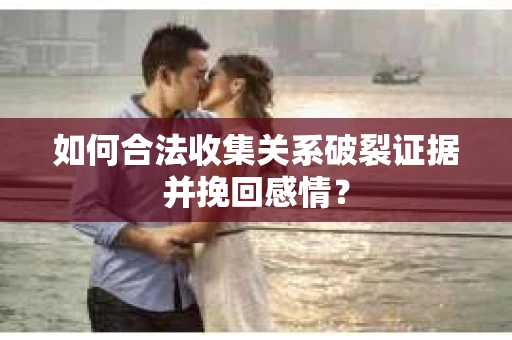 如何合法收集关系破裂证据并挽回感情？
