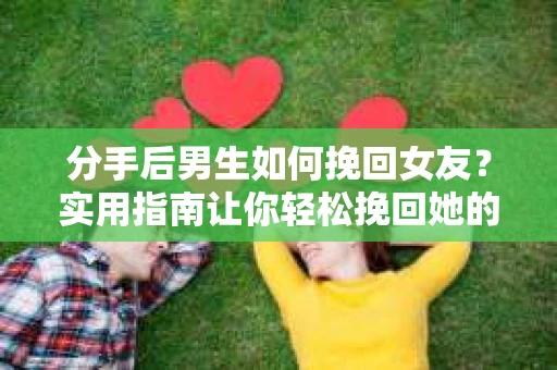 分手后男生如何挽回女友？实用指南让你轻松挽回她的心