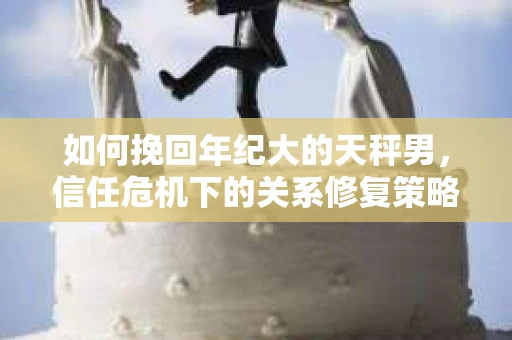 如何挽回年纪大的天秤男，信任危机下的关系修复策略