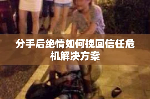 分手后绝情如何挽回信任危机解决方案