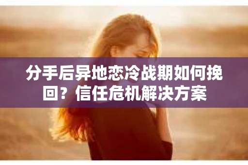 分手后异地恋冷战期如何挽回？信任危机解决方案