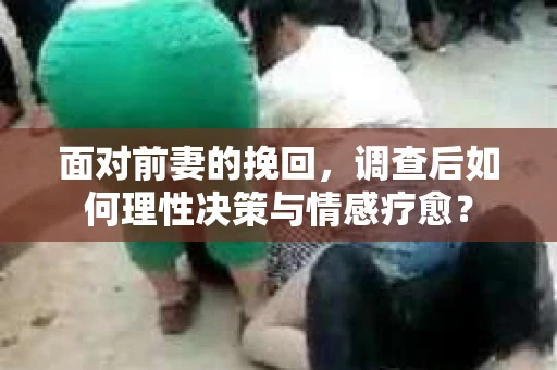 面对前妻的挽回，调查后如何理性决策与情感疗愈？