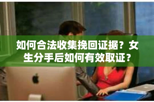 如何合法收集挽回证据?女生分手后如何有效取证? 如何合法收集挽回证据?女生分手后如何有效取证?