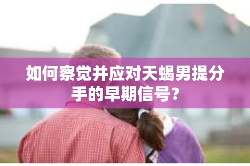 如何察觉并应对天蝎男提分手的早期信号？