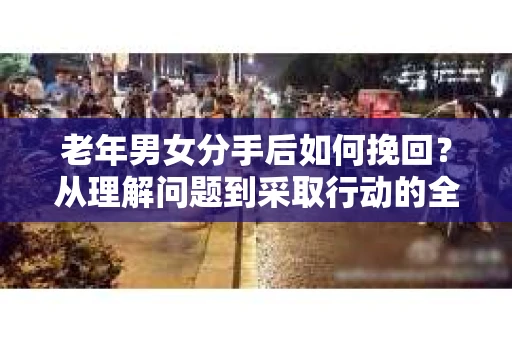 老年男女分手后如何挽回？从理解问题到采取行动的全面指南