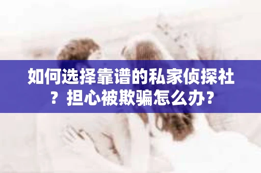 如何选择靠谱的私家侦探社？担心被欺骗怎么办？