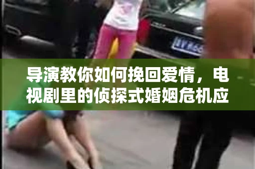 导演教你如何挽回爱情,电视剧里的侦探式婚姻危机应对法 导演教你如何挽回爱情,电视剧里的侦探式婚姻危机应对法