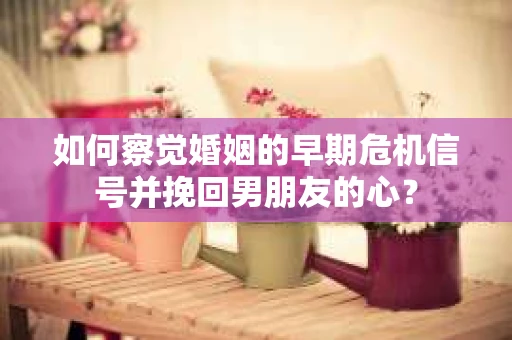 如何察觉婚姻的早期危机信号并挽回男朋友的心？