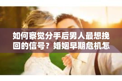 如何察觉分手后男人最想挽回的信号？婚姻早期危机怎么办？