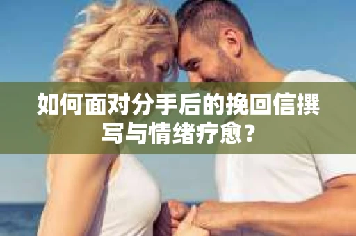 如何面对分手后的挽回信撰写与情绪疗愈？