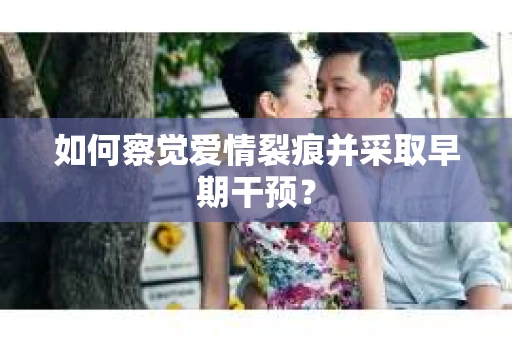 如何察觉爱情裂痕并采取早期干预？