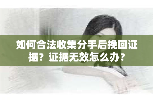 如何合法收集分手后挽回证据？证据无效怎么办？