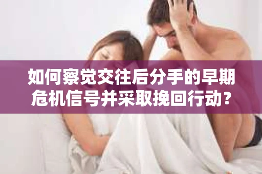 如何察觉交往后分手的早期危机信号并采取挽回行动？