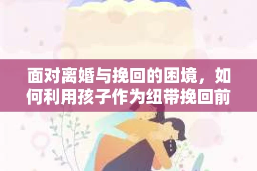 面对离婚与挽回的困境，如何利用孩子作为纽带挽回前夫的技巧？