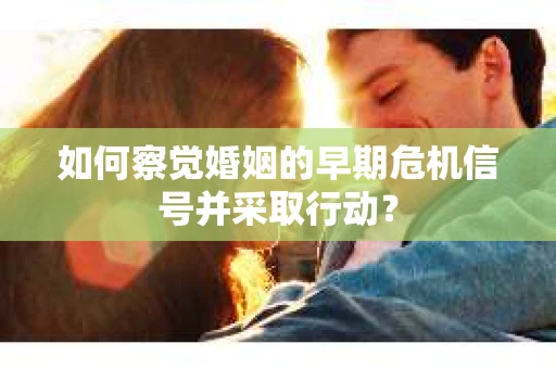 如何察觉婚姻的早期危机信号并采取行动？