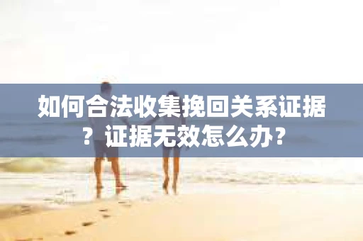 如何合法收集挽回关系证据？证据无效怎么办？