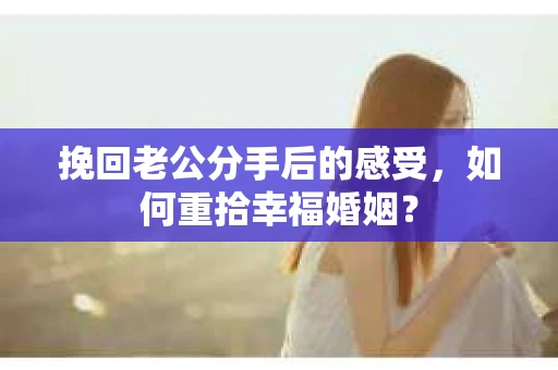 挽回老公分手后的感受，如何重拾幸福婚姻？