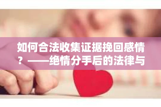 如何合法收集证据挽回感情？——绝情分手后的法律与取证策略