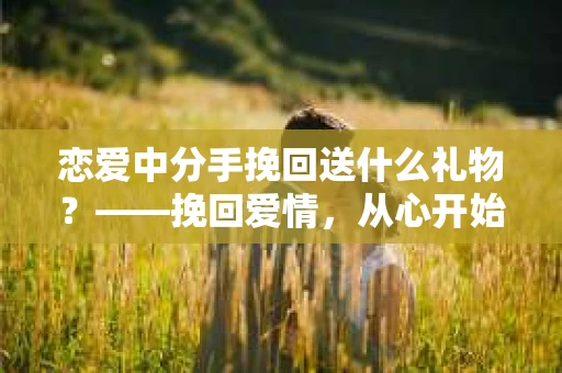 恋爱中分手挽回送什么礼物？——挽回爱情，从心开始