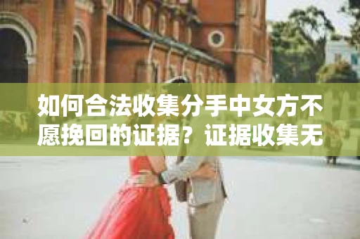如何合法收集分手中女方不愿挽回的证据？证据收集无效怎么办？