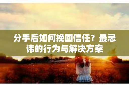 分手后如何挽回信任？最忌讳的行为与解决方案