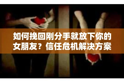 如何挽回刚分手就放下你的女朋友？信任危机解决方案