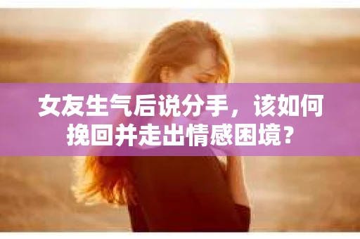女友生气后说分手，该如何挽回并走出情感困境？