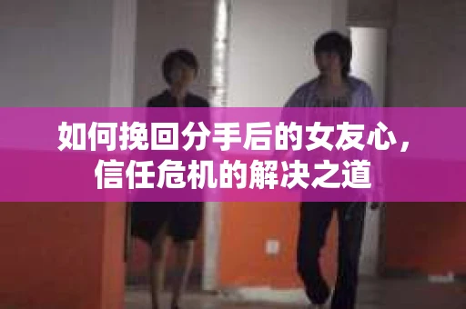如何挽回分手后的女友心，信任危机的解决之道