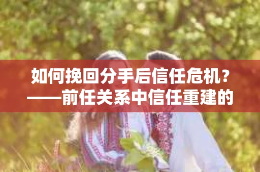 如何挽回分手后信任危机？——前任关系中信任重建的实用指南