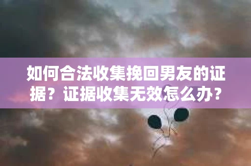 如何合法收集挽回男友的证据？证据收集无效怎么办？