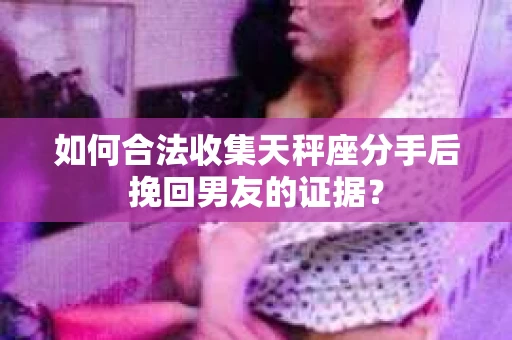 如何合法收集天秤座分手后挽回男友的证据？
