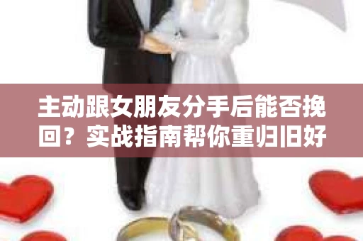 主动跟女朋友分手后能否挽回？实战指南帮你重归旧好