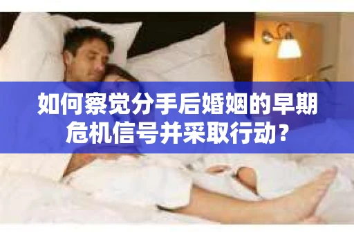 如何察觉分手后婚姻的早期危机信号并采取行动？