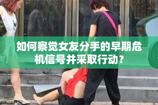 如何察觉女友分手的早期危机信号并采取行动？