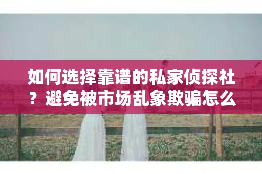如何选择靠谱的私家侦探社？避免被市场乱象欺骗怎么办？