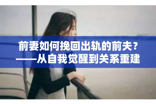前妻如何挽回出轨的前夫？——从自我觉醒到关系重建的全面指南