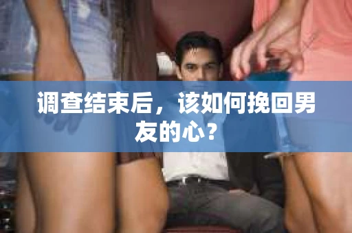 调查结束后，该如何挽回男友的心？