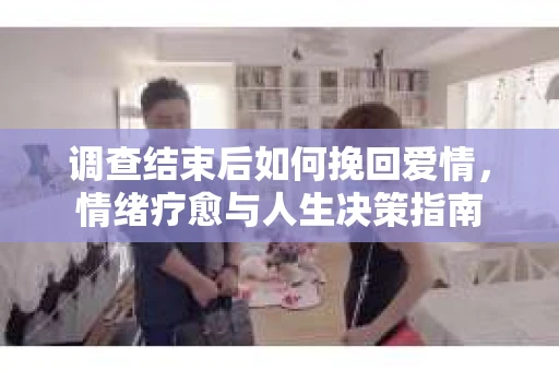 调查结束后如何挽回爱情,情绪疗愈与人生决策指南 调查结束后如何挽回爱情,情绪疗愈与人生决策指南