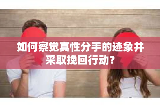 如何察觉真性分手的迹象并采取挽回行动？