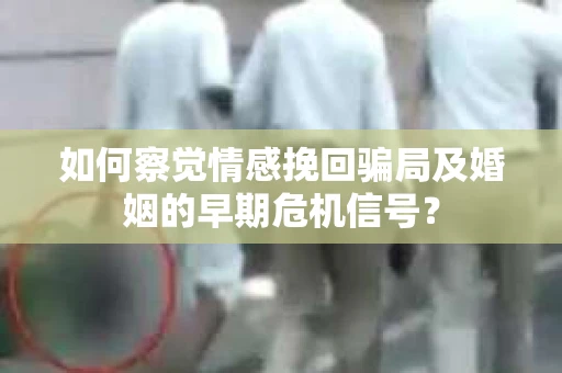 如何察觉情感挽回骗局及婚姻的早期危机信号？