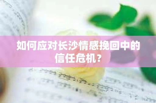 如何应对长沙情感挽回中的信任危机？
