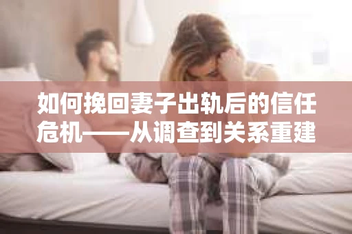 如何挽回妻子出轨后的信任危机——从调查到关系重建的全方位指南