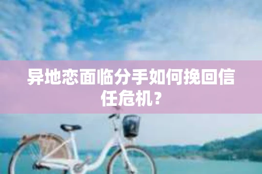 异地恋面临分手如何挽回信任危机？